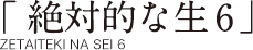 「絶対的な生6」